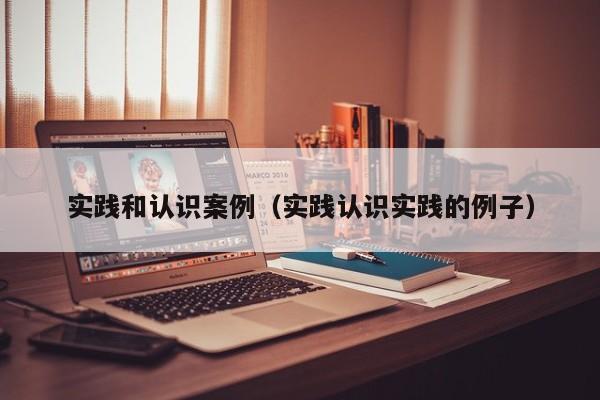 实践和认识案例（实践认识实践的例子）