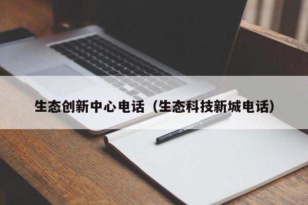 生态创新中心电话（生态科技新城电话）