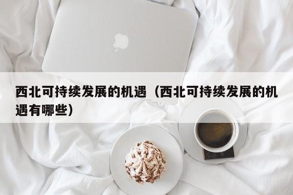 西北可持续发展的机遇（西北可持续发展的机遇有哪些）