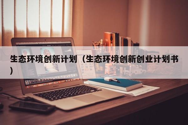 生态环境创新计划（生态环境创新创业计划书）