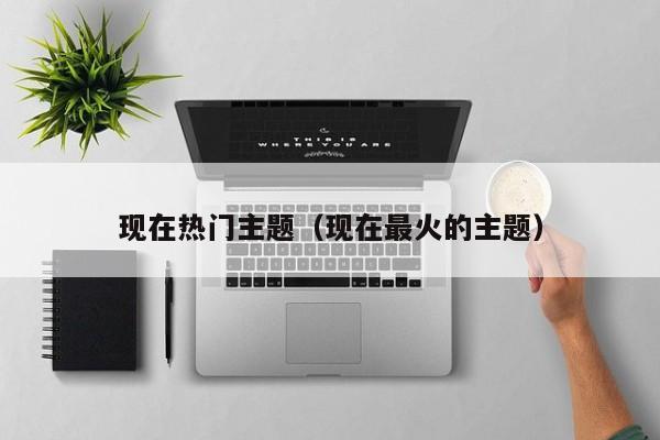 现在热门主题（现在最火的主题）