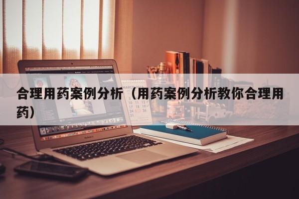 合理用药案例分析（用药案例分析教你合理用药）
