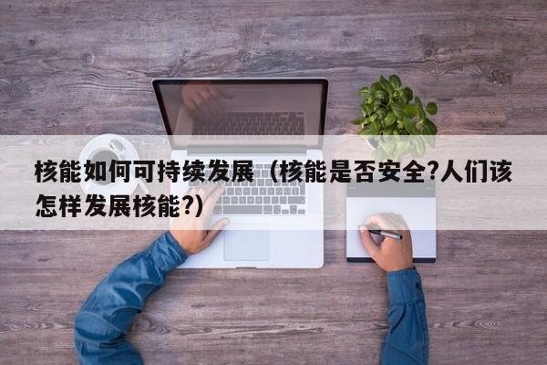 核能如何可持续发展（核能是否安全?人们该怎样发展核能?）